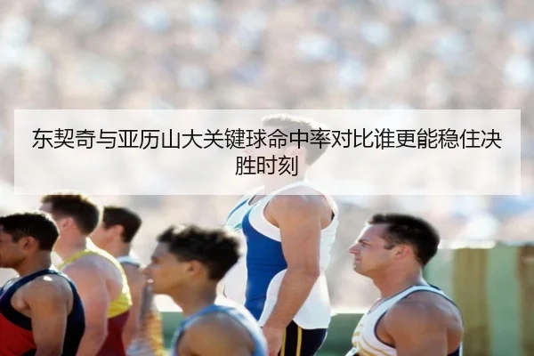 东契奇与亚历山大关键球命中率对比谁更能稳住决胜时刻