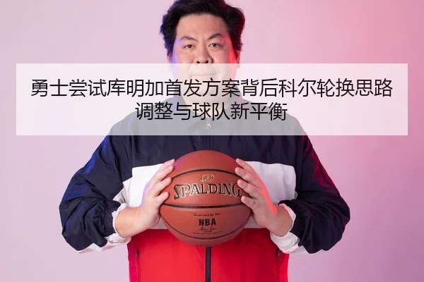 勇士尝试库明加首发方案背后科尔轮换思路调整与球队新平衡